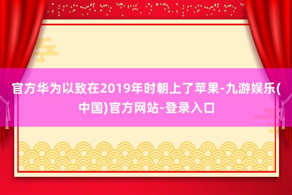官方华为以致在2019年时朝上了苹果-九游娱乐(中国)官方网站-登录入口
