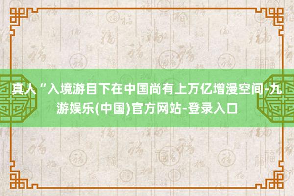 真人　　“入境游目下在中国尚有上万亿增漫空间-九游娱乐(中国)官方网站-登录入口