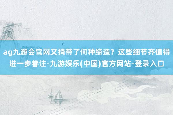 ag九游会官网又捎带了何种缔造？这些细节齐值得进一步眷注-九游娱乐(中国)官方网站-登录入口