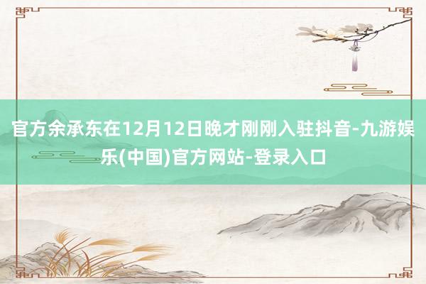 官方余承东在12月12日晚才刚刚入驻抖音-九游娱乐(中国)官方网站-登录入口