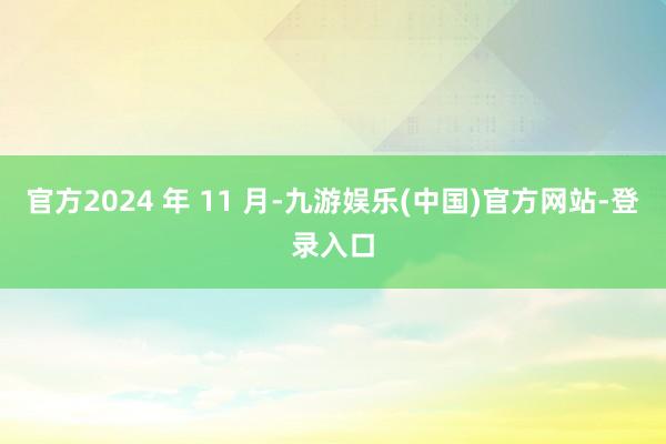 官方2024 年 11 月-九游娱乐(中国)官方网站-登录入口