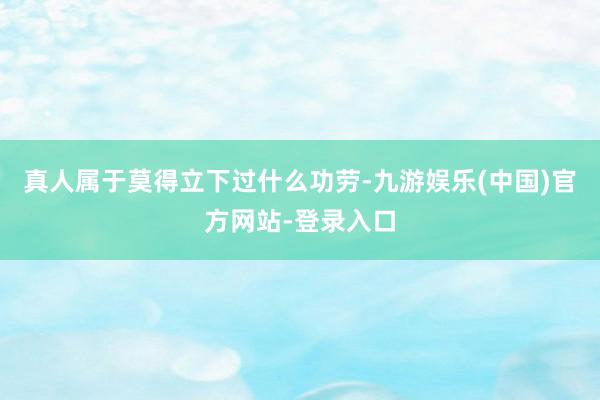 真人属于莫得立下过什么功劳-九游娱乐(中国)官方网站-登录入口