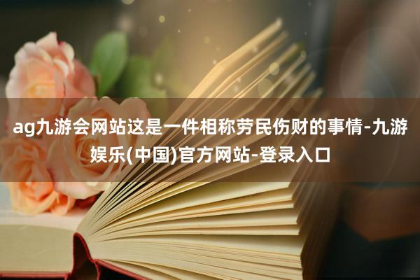 ag九游会网站这是一件相称劳民伤财的事情-九游娱乐(中国)官方网站-登录入口