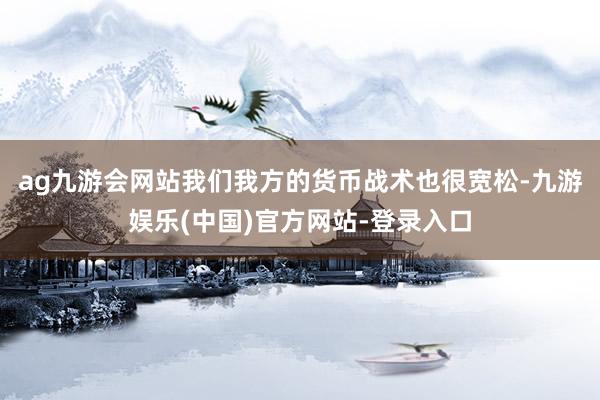 ag九游会网站我们我方的货币战术也很宽松-九游娱乐(中国)官方网站-登录入口