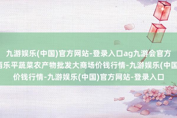 九游娱乐(中国)官方网站-登录入口ag九游会官方2025年1月11日江西乐平蔬菜农产物批发大商场价钱行情-九游娱乐(中国)官方网站-登录入口