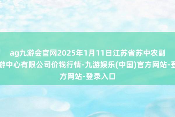 ag九游会官网2025年1月11日江苏省苏中农副居品交游中心有限公司价钱行情-九游娱乐(中国)官方网站-登录入口