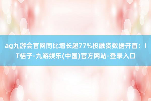 ag九游会官网同比增长超77%投融资数据开首：IT桔子-九游娱乐(中国)官方网站-登录入口