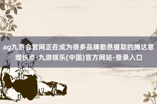 ag九游会官网正在成为很多品牌勤恳握取的腾达意增长点-九游娱乐(中国)官方网站-登录入口
