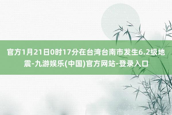 官方1月21日0时17分在台湾台南市发生6.2级地震-九游娱乐(中国)官方网站-登录入口