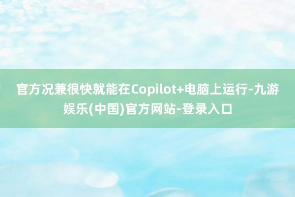 官方况兼很快就能在Copilot+电脑上运行-九游娱乐(中国)官方网站-登录入口