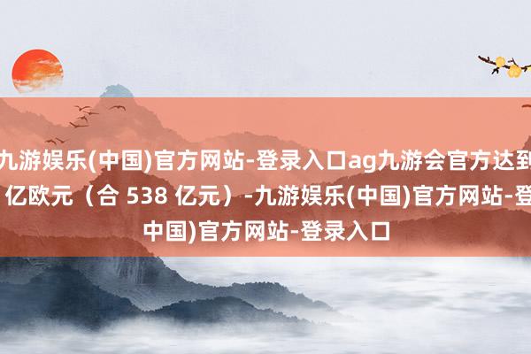 九游娱乐(中国)官方网站-登录入口ag九游会官方达到 70.88 亿欧元（合 538 亿元）-九游娱乐(中国)官方网站-登录入口