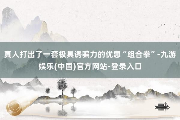 真人打出了一套极具诱骗力的优惠“组合拳”-九游娱乐(中国)官方网站-登录入口