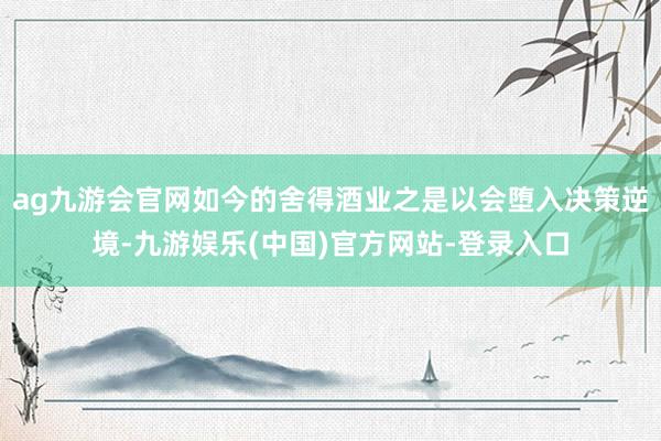 ag九游会官网如今的舍得酒业之是以会堕入决策逆境-九游娱乐(中国)官方网站-登录入口