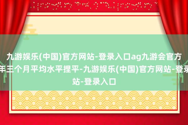 九游娱乐(中国)官方网站-登录入口ag九游会官方与当年三个月平均水平捏平-九游娱乐(中国)官方网站-登录入口