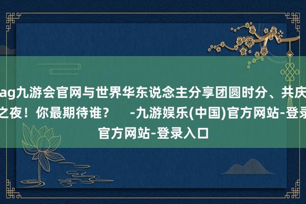 ag九游会官网与世界华东说念主分享团圆时分、共庆上元之夜！你最期待谁？    -九游娱乐(中国)官方网站-登录入口
