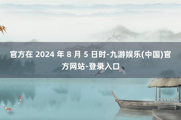官方在 2024 年 8 月 5 日时-九游娱乐(中国)官方网站-登录入口