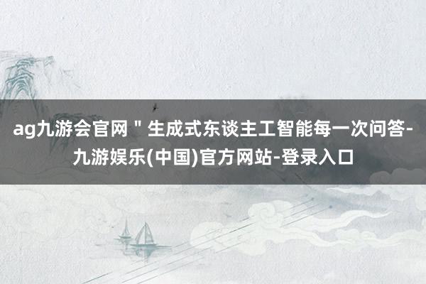 ag九游会官网＂生成式东谈主工智能每一次问答-九游娱乐(中国)官方网站-登录入口