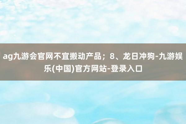 ag九游会官网不宜搬动产品；8、龙日冲狗-九游娱乐(中国)官方网站-登录入口