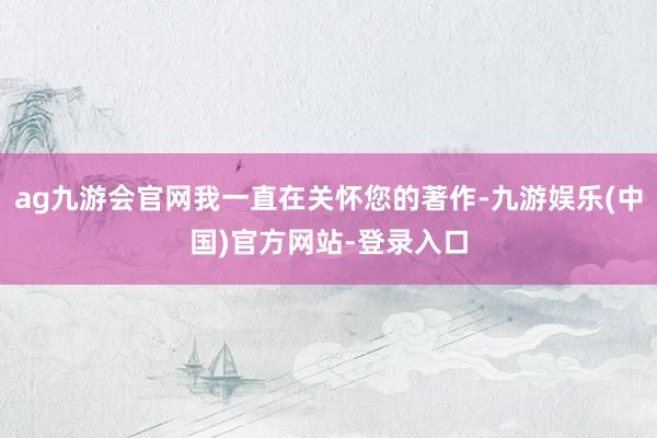 ag九游会官网我一直在关怀您的著作-九游娱乐(中国)官方网站-登录入口