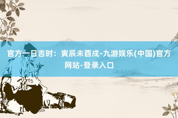 官方一日吉时：寅辰未酉戌-九游娱乐(中国)官方网站-登录入口