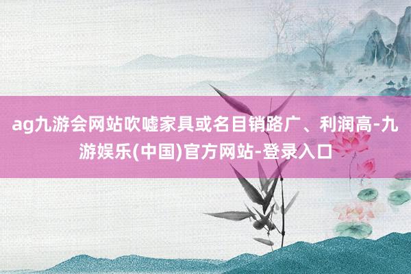 ag九游会网站吹嘘家具或名目销路广、利润高-九游娱乐(中国)官方网站-登录入口