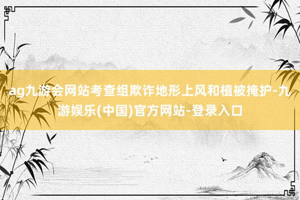 ag九游会网站考查组欺诈地形上风和植被掩护-九游娱乐(中国)官方网站-登录入口