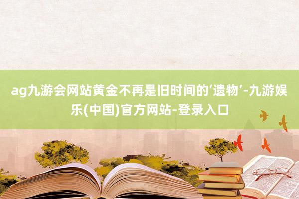 ag九游会网站黄金不再是旧时间的‘遗物’-九游娱乐(中国)官方网站-登录入口