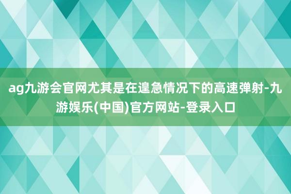 ag九游会官网尤其是在遑急情况下的高速弹射-九游娱乐(中国)官方网站-登录入口