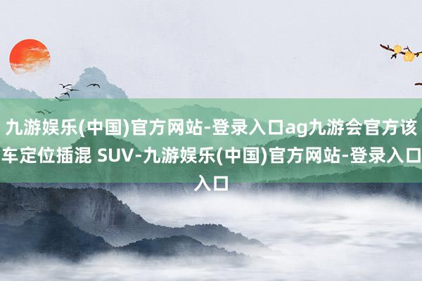 九游娱乐(中国)官方网站-登录入口ag九游会官方该车定位插混 SUV-九游娱乐(中国)官方网站-登录入口