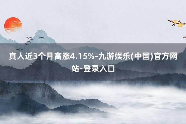 真人近3个月高涨4.15%-九游娱乐(中国)官方网站-登录入口