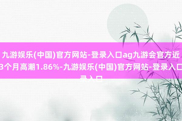 九游娱乐(中国)官方网站-登录入口ag九游会官方近3个月高潮1.86%-九游娱乐(中国)官方网站-登录入口