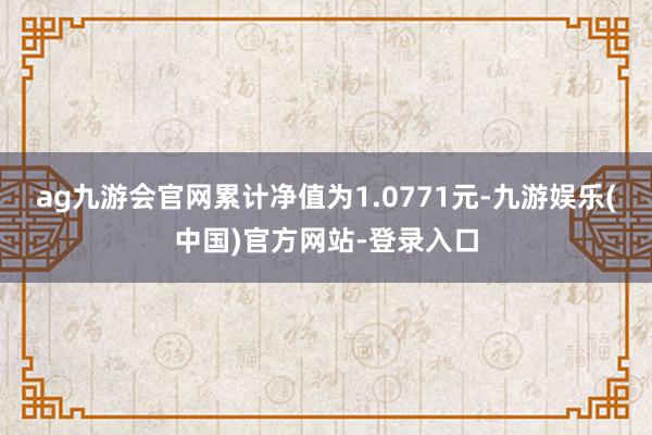 ag九游会官网累计净值为1.0771元-九游娱乐(中国)官方网站-登录入口