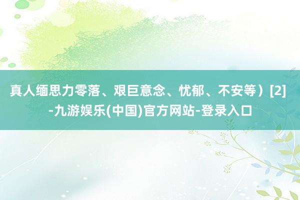 真人缅思力零落、艰巨意念、忧郁、不安等）[2] -九游娱乐(中国)官方网站-登录入口