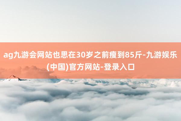 ag九游会网站也思在30岁之前瘦到85斤-九游娱乐(中国)官方网站-登录入口