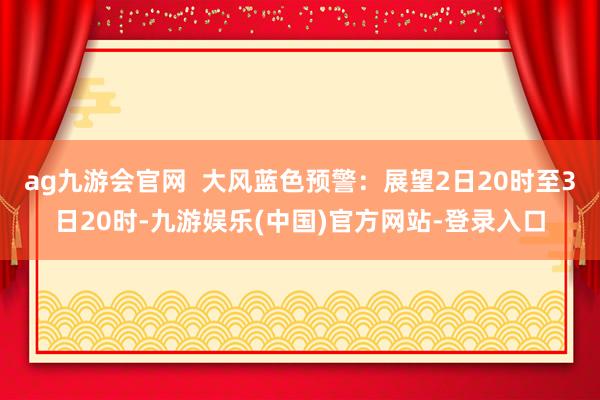 ag九游会官网  大风蓝色预警：展望2日20时至3日20时-九游娱乐(中国)官方网站-登录入口