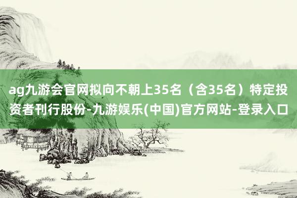 ag九游会官网拟向不朝上35名（含35名）特定投资者刊行股份-九游娱乐(中国)官方网站-登录入口