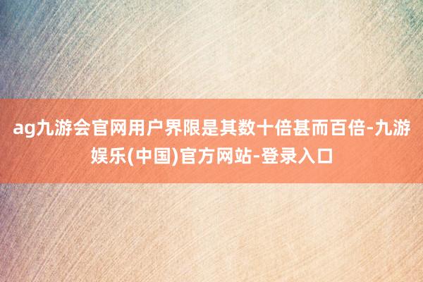 ag九游会官网用户界限是其数十倍甚而百倍-九游娱乐(中国)官方网站-登录入口