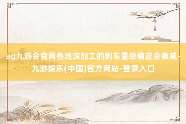 ag九游会官网各地深加工的到车量级确定会骤减-九游娱乐(中国)官方网站-登录入口
