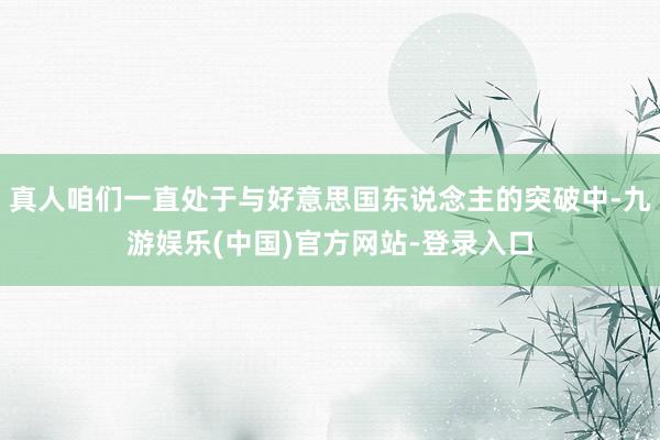真人咱们一直处于与好意思国东说念主的突破中-九游娱乐(中国)官方网站-登录入口