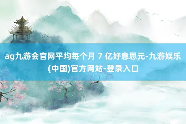 ag九游会官网平均每个月 7 亿好意思元-九游娱乐(中国)官方网站-登录入口