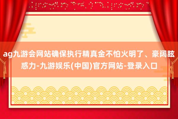 ag九游会网站确保执行精真金不怕火明了、豪阔眩惑力-九游娱乐(中国)官方网站-登录入口
