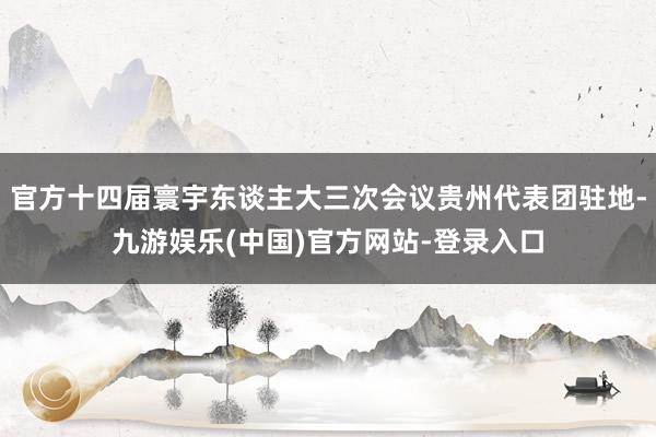 官方十四届寰宇东谈主大三次会议贵州代表团驻地-九游娱乐(中国)官方网站-登录入口
