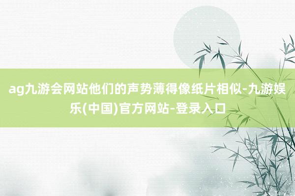 ag九游会网站他们的声势薄得像纸片相似-九游娱乐(中国)官方网站-登录入口