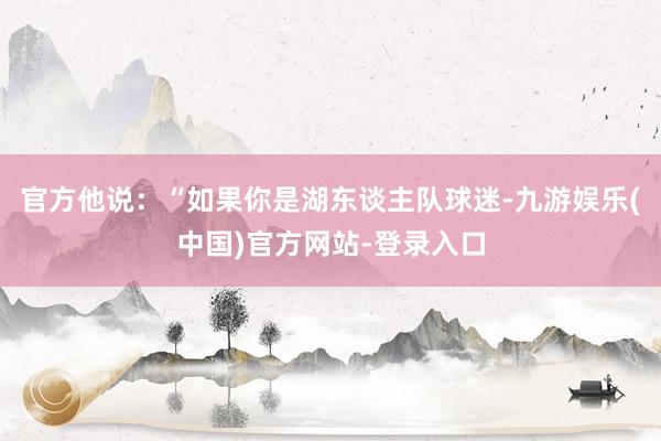 官方他说：“如果你是湖东谈主队球迷-九游娱乐(中国)官方网站-登录入口