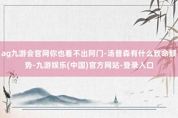 ag九游会官网你也看不出阿门-汤普森有什么致命颓势-九游娱乐(中国)官方网站-登录入口