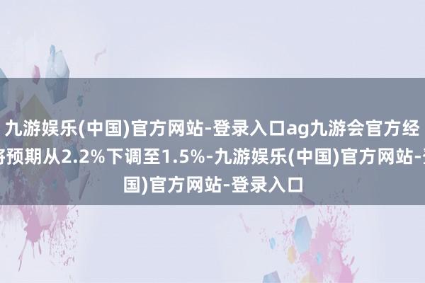 九游娱乐(中国)官方网站-登录入口ag九游会官方经济学家将预期从2.2%下调至1.5%-九游娱乐(中国)官方网站-登录入口