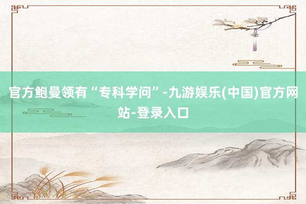 官方鲍曼领有“专科学问”-九游娱乐(中国)官方网站-登录入口