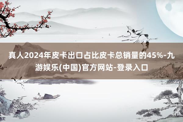真人2024年皮卡出口占比皮卡总销量的45%-九游娱乐(中国)官方网站-登录入口