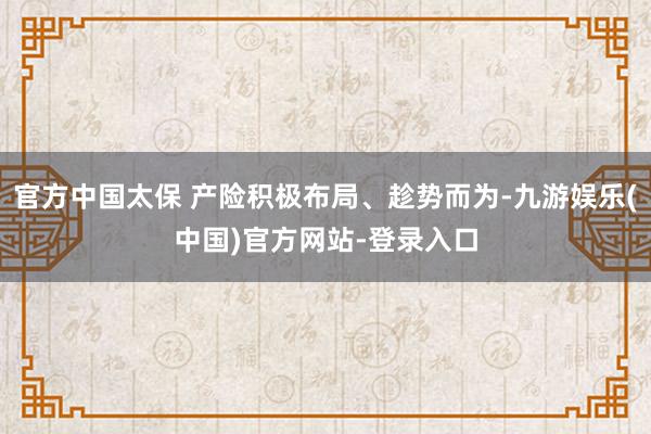 官方中国太保 产险积极布局、趁势而为-九游娱乐(中国)官方网站-登录入口