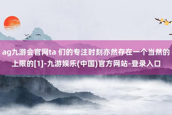 ag九游会官网ta 们的专注时刻亦然存在一个当然的上限的[1]-九游娱乐(中国)官方网站-登录入口